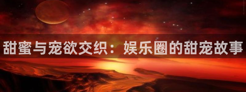 新宝gg注册：甜蜜与宠欲交织：娱乐圈的甜宠故事